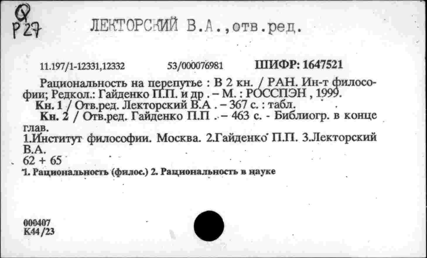 ﻿р 2^- ЛЕКТОРСКИЙ В. А., отв. ре д.
11.197/1-12331,12332	53/000076981 ШИФР: 1647521
Рациональность на перепутье : В 2 кн. / РАН. Ин-т философии; Редкол.: Гайденко ГГП. и др . - М.: РОССПЭН , 1999.
Кн. 1 ] Отв.ред. Лекторский В.А . - 367 с.: табл. ' .
Кн. 2 / Отв.ред. Гайденко П.П . - 463 с. - Библиогр. в конце глав.
1.Институт философии. Москва. 2.Гайденко' П.П. З.Лекторский В.А.
62 + 65
1. Рациональность (филос.) 2. Рациональность в науке
000407 К44/23